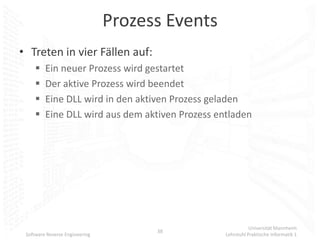 Prozess Events
• Treten in vier Fällen auf:
        Ein neuer Prozess wird gestartet
        Der aktive Prozess wird beendet
        Eine DLL wird in den aktiven Prozess geladen
        Eine DLL wird aus dem aktiven Prozess entladen




                                                            Universität Mannheim
                                      38
 Software Reverse Engineering                    Lehrstuhl Praktische Informatik 1
 