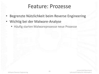 Feature: Prozesse
• Begrenzte Nützlichkeit beim Reverse Engineering
• Wichtig bei der Malware-Analyse
      Häufig starten Malwareprozesse neue Prozesse




                                                           Universität Mannheim
                                        39
 Software Reverse Engineering                   Lehrstuhl Praktische Informatik 1
 