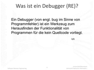Was ist ein Debugger (RE)?

     Ein Debugger (von engl. bug im Sinne von
     Programmfehler) ist ein Werkzeug zum
     Herausfinden der Funktionalität von
     Programmen für die kein Quellcode vorliegt.
                                              Ich




                                                 Universität Mannheim
                               4
Software Reverse Engineering          Lehrstuhl Praktische Informatik 1
 