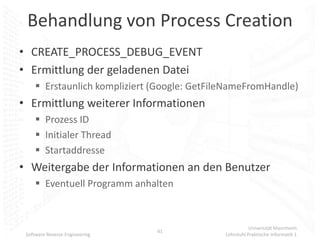 Behandlung von Process Creation
• CREATE_PROCESS_DEBUG_EVENT
• Ermittlung der geladenen Datei
      Erstaunlich kompliziert (Google: GetFileNameFromHandle)
• Ermittlung weiterer Informationen
      Prozess ID
      Initialer Thread
      Startaddresse
• Weitergabe der Informationen an den Benutzer
      Eventuell Programm anhalten



                                                         Universität Mannheim
                                41
 Software Reverse Engineering                 Lehrstuhl Praktische Informatik 1
 