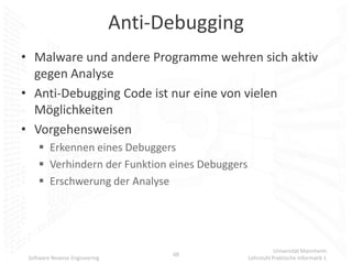 Anti-Debugging
• Malware und andere Programme wehren sich aktiv
  gegen Analyse
• Anti-Debugging Code ist nur eine von vielen
  Möglichkeiten
• Vorgehensweisen
      Erkennen eines Debuggers
      Verhindern der Funktion eines Debuggers
      Erschwerung der Analyse




                                                            Universität Mannheim
                                      48
 Software Reverse Engineering                    Lehrstuhl Praktische Informatik 1
 