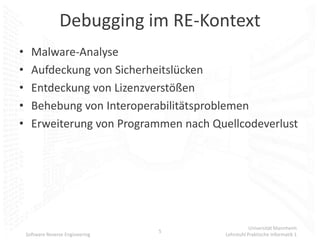 Debugging im RE-Kontext
•     Malware-Analyse
•     Aufdeckung von Sicherheitslücken
•     Entdeckung von Lizenzverstößen
•     Behebung von Interoperabilitätsproblemen
•     Erweiterung von Programmen nach Quellcodeverlust




                                                   Universität Mannheim
                                   5
    Software Reverse Engineering        Lehrstuhl Praktische Informatik 1
 