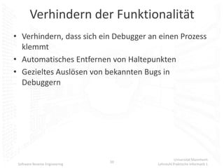 Verhindern der Funktionalität
• Verhindern, dass sich ein Debugger an einen Prozess
  klemmt
• Automatisches Entfernen von Haltepunkten
• Gezieltes Auslösen von bekannten Bugs in
  Debuggern




                                                  Universität Mannheim
                                50
 Software Reverse Engineering          Lehrstuhl Praktische Informatik 1
 
