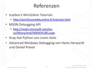 Referenzen
• Iczelion‘s Win32Asm Tutorials
      http://win32assembly.online.fr/tutorials.html
• MSDN Debugging API
      http://msdn.microsoft.com/en-
       us/library/ms679303(VS.85).aspx
• Gray Hat Python von Justin Seitz
• Advanced Windows Debugging von Hario Herwardt
  und Daniel Pravat



                                                           Universität Mannheim
                                    53
 Software Reverse Engineering                   Lehrstuhl Praktische Informatik 1
 