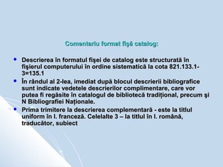 Comentariu format fişă catalog:

   Descrierea în formatul fişei de catalog este structurată în
    fişierul computerului...