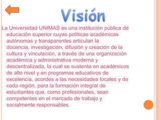 La Universidad UNIMAS es una institución pública de
educación superior cuyas políticas académicas
autónomas y transparentes articulan la
docencia, investigación, difusión y creación de la
cultura y vinculación, a través de una organización
académica y administrativa moderna y
descentralizada, la cual se sustenta en académicos
de alto nivel y en programas educativos de
excelencia, acordes a las necesidades locales y de
cada región, para la formación integral de
estudiantes que, como profesionales, sean
competentes en el mercado de trabajo y
socialmente responsables.
 