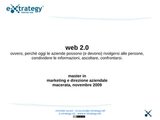 web 2.0
ovvero, perchè oggi le aziende possono (e devono) rivolgersi alle persone,
            condividere le informazioni, ascoltare, confrontarsi.



                              master in
                    marketing e direzione aziendale
                      macerata, novembre 2009




                         michele luconi - m.luconi@e-xtrategy.net
                           e-xtrategy srl - www.e-xtrategy.net
 