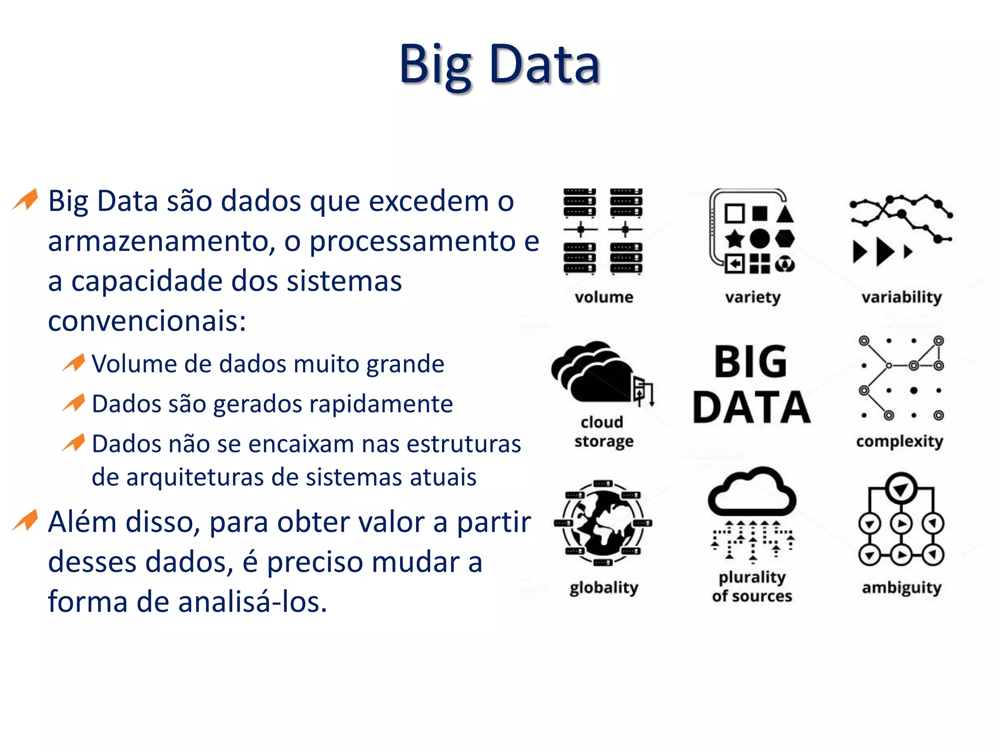 Big Data
Big Data são dados que excedem o
armazenamento, o processamento e
a capacidade dos sistemas
convencionais:
Volume de dados muito grande
Dados são gerados rapidamente
Dados não se encaixam nas estruturas
de arquiteturas de sistemas atuais
Além disso, para obter valor a partir
desses dados, é preciso mudar a
forma de analisá-los.
 