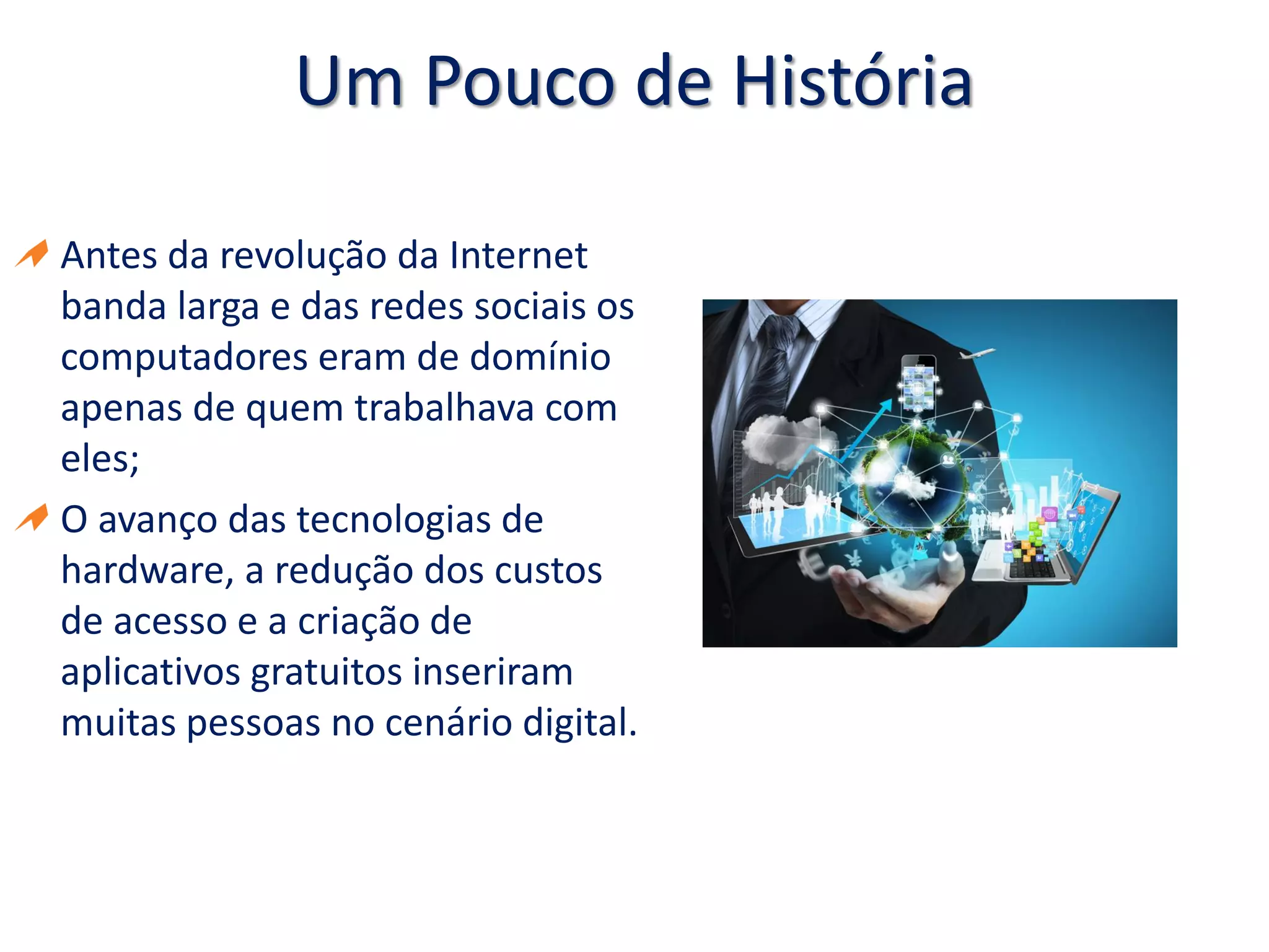 Um Pouco de História
Antes da revolução da Internet
banda larga e das redes sociais os
computadores eram de domínio
apenas de quem trabalhava com
eles;
O avanço das tecnologias de
hardware, a redução dos custos
de acesso e a criação de
aplicativos gratuitos inseriram
muitas pessoas no cenário digital.
 