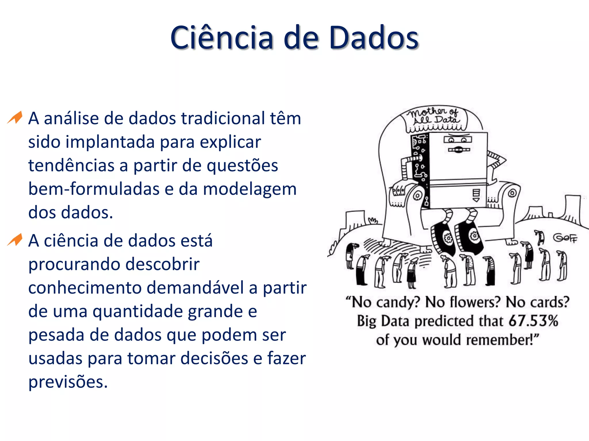 Ciência de Dados
A análise de dados tradicional têm
sido implantada para explicar
tendências a partir de questões
bem-formuladas e da modelagem
dos dados.
A ciência de dados está
procurando descobrir
conhecimento demandável a partir
de uma quantidade grande e
pesada de dados que podem ser
usadas para tomar decisões e fazer
previsões.
 