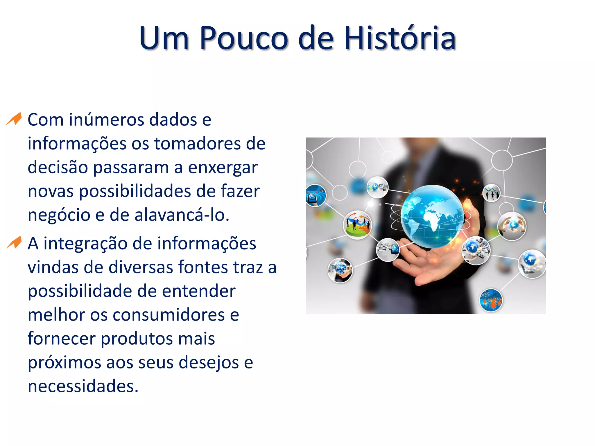 Um Pouco de História
Com inúmeros dados e
informações os tomadores de
decisão passaram a enxergar
novas possibilidades de fazer
negócio e de alavancá-lo.
A integração de informações
vindas de diversas fontes traz a
possibilidade de entender
melhor os consumidores e
fornecer produtos mais
próximos aos seus desejos e
necessidades.
 