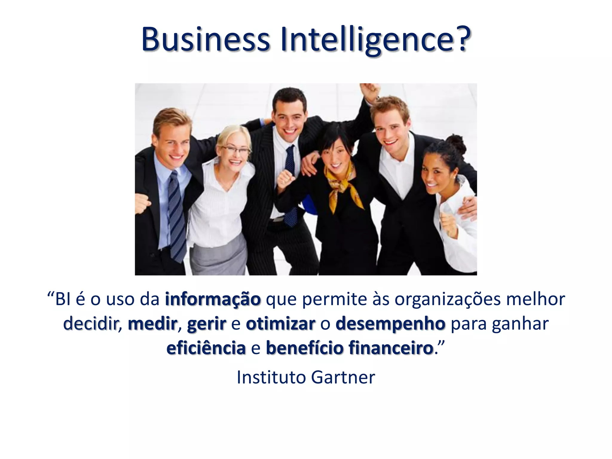 Business Intelligence?
“BI é o uso da informação que permite às organizações melhor
decidir, medir, gerir e otimizar o desempenho para ganhar
eficiência e benefício financeiro.”
Instituto Gartner
 