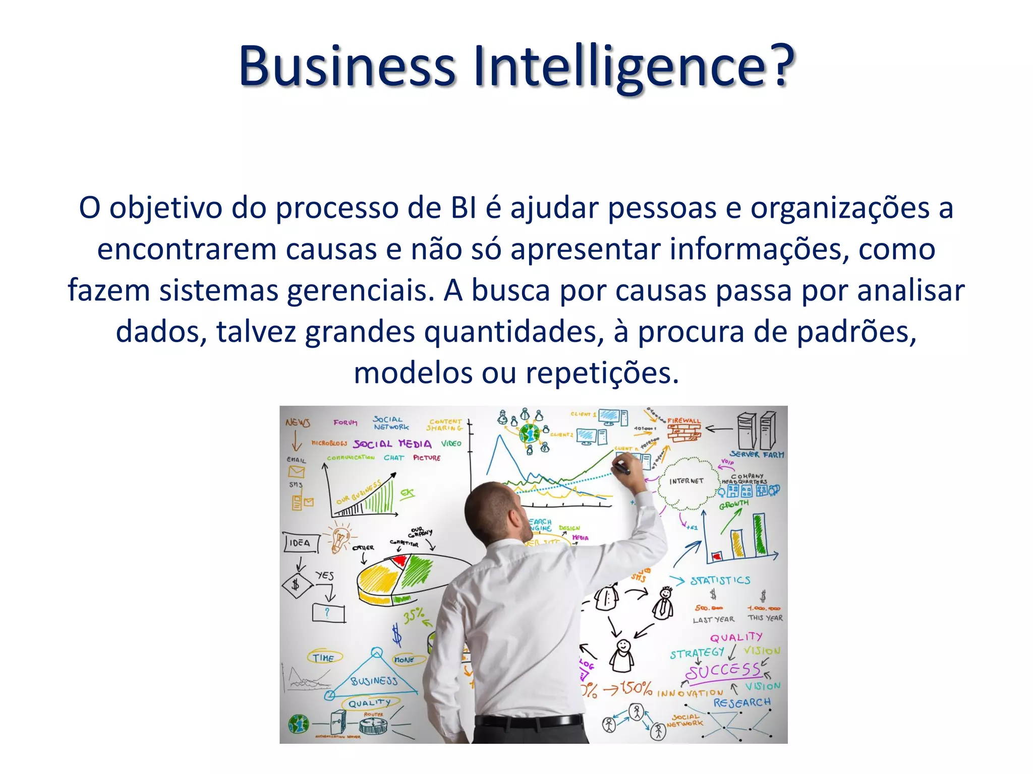 Business Intelligence?
O objetivo do processo de BI é ajudar pessoas e organizações a
encontrarem causas e não só apresentar informações, como
fazem sistemas gerenciais. A busca por causas passa por analisar
dados, talvez grandes quantidades, à procura de padrões,
modelos ou repetições.
 