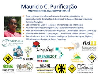 Mauricio C. Purificação
Empreendedor, consultor, palestrante, instrutor e especialista no
desenvolvimento de soluções de Business Intelligence, Data Warehousing e
Business Analytics;
Sócio-Diretor da OxenTI - Soluções em Tecnologia da Informação;
Analista de Business Intelligence (BI) – Cárdio Pulmonar da Bahia;
MBA em Administração/Gestão de Negócios - Universidade Salvador (UNIFACS);
Bacharel em Ciência da Computação - Universidade Federal da Bahia (UFBA);
Pesquisador nas áreas de Business Intelligence, Business Analytics, Big Data,
Métodos Ágeis e Bancos de Dados Evolutivos.
http://lattes.cnpq.br/3312807554334758
 