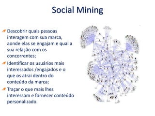 Social Mining
Descobrir quais pessoas
interagem com sua marca,
aonde elas se engajam e qual a
sua relação com os
concorrentes;
Identificar os usuários mais
interessados /engajados e o
que os atrai dentro do
conteúdo da marca;
Traçar o que mais lhes
interessam e fornecer conteúdo
personalizado.
 