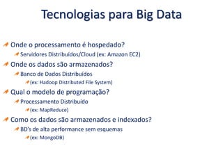 Tecnologias para Big Data
Onde o processamento é hospedado?
Servidores Distribuídos/Cloud (ex: Amazon EC2)
Onde os dados são armazenados?
Banco de Dados Distribuídos
(ex: Hadoop Distributed File System)
Qual o modelo de programação?
Processamento Distribuído
(ex: MapReduce)
Como os dados são armazenados e indexados?
BD’s de alta performance sem esquemas
(ex: MongoDB)
 