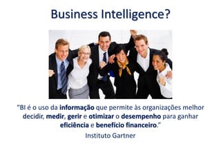 Business Intelligence?
“BI é o uso da informação que permite às organizações melhor
decidir, medir, gerir e otimizar o desempenho para ganhar
eficiência e benefício financeiro.”
Instituto Gartner
 