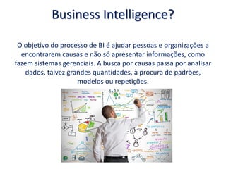Business Intelligence?
O objetivo do processo de BI é ajudar pessoas e organizações a
encontrarem causas e não só apresentar informações, como
fazem sistemas gerenciais. A busca por causas passa por analisar
dados, talvez grandes quantidades, à procura de padrões,
modelos ou repetições.
 