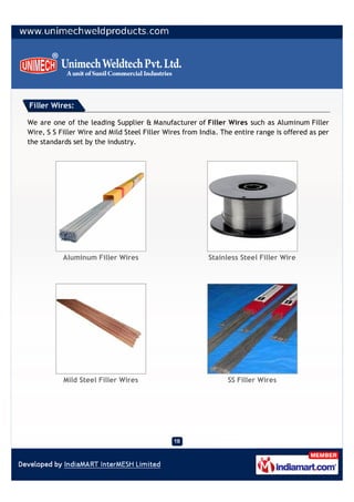 Filler Wires:

We are one of the leading Supplier & Manufacturer of Filler Wires such as Aluminum Filler
Wire, S S Filler Wire and Mild Steel Filler Wires from India. The entire range is offered as per
the standards set by the industry.




           Aluminum Filler Wires                         Stainless Steel Filler Wire




           Mild Steel Filler Wires                             SS Filler Wires
 