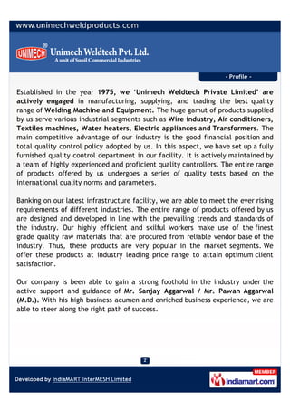 - Profile -

Established in the year 1975, we ‘Unimech Weldtech Private Limited’ are
actively engaged in manufacturing, supplying, and trading the best quality
range of Welding Machine and Equipment. The huge gamut of products supplied
by us serve various industrial segments such as Wire industry, Air conditioners,
Textiles machines, Water heaters, Electric appliances and Transformers. The
main competitive advantage of our industry is the good financial position and
total quality control policy adopted by us. In this aspect, we have set up a fully
furnished quality control department in our facility. It is actively maintained by
a team of highly experienced and proficient quality controllers. The entire range
of products offered by us undergoes a series of quality tests based on the
international quality norms and parameters.

Banking on our latest infrastructure facility, we are able to meet the ever rising
requirements of different industries. The entire range of products offered by us
are designed and developed in line with the prevailing trends and standards of
the industry. Our highly efficient and skilful workers make use of the finest
grade quality raw materials that are procured from reliable vendor base of the
industry. Thus, these products are very popular in the market segments. We
offer these products at industry leading price range to attain optimum client
satisfaction.

Our company is been able to gain a strong foothold in the industry under the
active support and guidance of Mr. Sanjay Aggarwal / Mr. Pawan Aggarwal
(M.D.). With his high business acumen and enriched business experience, we are
able to steer along the right path of success.
 
