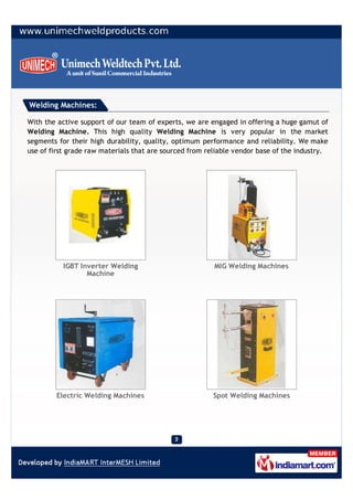Welding Machines:

With the active support of our team of experts, we are engaged in offering a huge gamut of
Welding Machine. This high quality Welding Machine is very popular in the market
segments for their high durability, quality, optimum performance and reliability. We make
use of first grade raw materials that are sourced from reliable vendor base of the industry.




          IGBT Inverter Welding                          MIG Welding Machines
                 Machine




        Electric Welding Machines                       Spot Welding Machines
 
