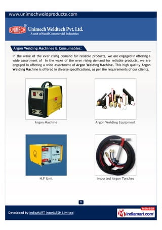 Argon Welding Machines & Consumables:

In the wake of the ever rising demand for reliable products, we are engaged in offering a
wide assortment of In the wake of the ever rising demand for reliable products, we are
engaged in offering a wide assortment of Argon Welding Machine. This high quality Argon
Welding Machine is offered in diverse specifications, as per the requirements of our clients.




              Argon Machine                            Argon Welding Equipment




                  H.F Unit                              Imported Argon Torches
 