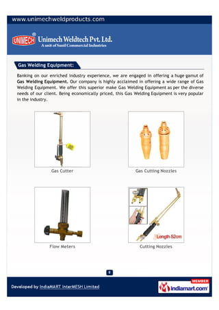 Gas Welding Equipment:

Banking on our enriched industry experience, we are engaged in offering a huge gamut of
Gas Welding Equipment. Our company is highly acclaimed in offering a wide range of Gas
Welding Equipment. We offer this superior make Gas Welding Equipment as per the diverse
needs of our client. Being economically priced, this Gas Welding Equipment is very popular
in the industry.




                Gas Cutter                               Gas Cutting Nozzles




               Flow Meters                                 Cutting Nozzles
 