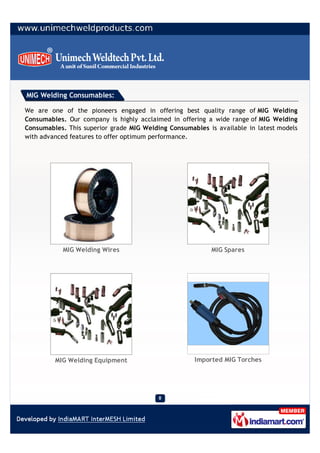 MIG Welding Consumables:

We are one of the pioneers engaged in offering best quality range of MIG Welding
Consumables. Our company is highly acclaimed in offering a wide range of MIG Welding
Consumables. This superior grade MIG Welding Consumables is available in latest models
with advanced features to offer optimum performance.




           MIG Welding Wires                              MIG Spares




         MIG Welding Equipment                       Imported MIG Torches
 