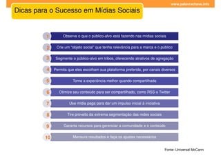 www.palavrachave.info

Dicas para o Sucesso em Mídias Sociais


         1        Observe o que o público-alvo está fazendo nas mídias sociais


         2    Crie um “objeto social” que tenha relevância para a marca e o público

         3    Segmente o público-alvo em tribos, oferecendo atrativos de agregação


         4 Permita que eles escolham sua plataforma preferida, por canais diversos

         5             Torne a experiência melhor quando compartilhada


         6      Otimize seu conteúdo para ser compartilhado, como RSS e Twitter


         7           Use mídia paga para dar um impulso inicial à iniciativa


         8          Tire proveito da extrema segmentação das redes sociais


         9        Garanta recursos para gerenciar a comunidade e o conteúdo


         10            Mensure resultados e faça os ajustes necessários


                                                                               Fonte: Universal McCann
 