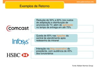 www.palavrachave.info


Exemplos de Retorno



          Redução de 50% a 60% nos custos
          de adaptação e distribuição de
          anúncios de TV, além de agilização
          no tempo de entrega em até 75%


          Queda de 65% nas ligações da
          central de atendimento após
          redesenho da intranet


          Interação via blog corporativo do
          presidente, com audiência de 45%
          dos funcionários




                                              Fonte: Nielsen Norman Group
 
