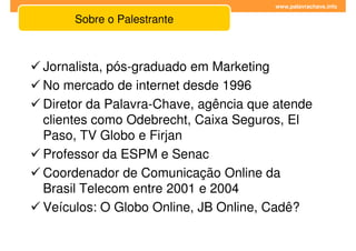 www.palavrachave.info

     Sobre o Palestrante



Jornalista, pós-graduado em Marketing
No mercado de internet desde 1996
Diretor da Palavra-Chave, agência que atende
clientes como Odebrecht, Caixa Seguros, El
Paso, TV Globo e Firjan
Professor da ESPM e Senac
Coordenador de Comunicação Online da
Brasil Telecom entre 2001 e 2004
Veículos: O Globo Online, JB Online, Cadê?
 