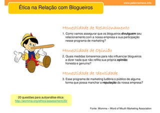 www.palavrachave.info

  Ética na Relação com Blogueiros


                                  Honestidade de Relacionamento
                                  1. Como vamos assegurar que os blogueiros divulguem seu
                                     relacionamento com a nossa empresa e sua participação
                                     nesse programa de marketing?


                                  Honestidade de Opinião
                                  2. Quais medidas tomaremos para não influenciar blogueiros
                                     a dizer nada que não reflita sua própria opinião
                                     honesta e genuína?


                                  Honestidade de Identidade
                                  3. Esse programa de marketing ludibria o público de alguma
                                     forma que possa manchar a reputação da nossa empresa?




   20 questões para autoanálise ética:
http://womma.org/ethics/assessment/20/

                                                      Fonte: Womma – Word of Mouth Marketing Association
 