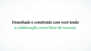 Desenhado e construído com você tendo
a colaboração como fator de sucesso.
 