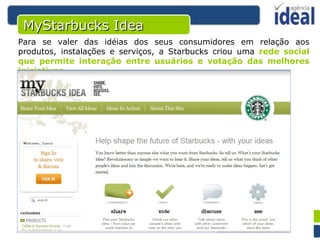 MyStarbucks Idea Para se valer das idéias dos seus consumidores em relação aos produtos, instalações e serviços, a Starbucks criou uma  rede social que permite interação entre usuários e votação das melhores iniciativas . 