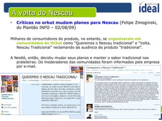 A volta do Nescau Críticas no orkut mudam planos para Nescau   (Felipe Zmoginski, do Plantão INFO – 02/08/09) Milhares de consumidores do produto, no entanto, se  organizaram em comunidades do Orkut  como “Queremos o Nescau tradicional” e “Volta, Nescau Tradicional” reclamando da ausência do produto “tradicional”.  A Nestlé, então, decidiu mudar seus planos e manter o sabor tradicional nas prateleiras. Os moderadores das comunidades foram informados pela empresa por e-mail.  
