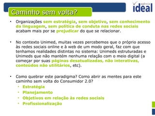 Caminho sem volta? Organizações  sem estratégia ,  sem objetivo ,  sem conhecimento da linguagem ,  sem política de conduta nas redes sociais  acabam mais por se  prejudicar  do que se relacionar. No contexto Unimed, muitas vezes percebemos que o próprio acesso às redes sociais online e à web de um modo geral, faz com que tenhamos realidades distintas no sistema: Unimeds estruturadas e Unimeds que não mantém nenhuma relação com o meio digital (a começar por suas  páginas desatualizadas, não interativas, conteúdos não utilitários , etc).  Como quebrar este paradigma? Como abrir as mentes para este caminho sem volta do Consumidor 2.0? Estratégia Planejamento Objetivos em relação às redes sociais Profissionalização 