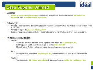 Desafio Cobrir o evento em tempo real , chamando a atenção dos internautas para o  patrocínio da Unimed  e para  o caráter social do evento . Estratégia Criação e abastecimento de informações dos usuários Superar Unimed nas mídias sociais Twitter, Flickr e YouTube. Período da ação: de  26/11 a 08/12/2009 . Seeding nas principais comunidades relacionadas ao tema no Orkut para atrair  mais seguidores. Principais resultados Twitter Foram 184 posts no período, o que significa uma média de  14 posts por dia . 1190 seguidos e 366 seguidores. Hoje, já temos  mais de 600 ! 93 usuários do Twitter replicaram o post do sorteio para concorrer ao kit. Flickr Foram postadas, em média  21 fotos por dia , contabilizando 273 fotos e 597 visualizações. Youtube Foram postados  12 vídeos no período . O que significa uma  média de 1 vídeo por dia . Case Superar Unimed 