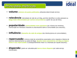 Principais métricas volume   ( número de posts publicados  utilizando determinado termo); relevância   (densidade de rede de um blog, permite identificar os sites pessoais ou  blogs mais referenciados por outros consumidores  a partir do uso de links);  popularidade   ( comunidades mais populares  por número de membros, mensuração do interesse crescente ou decrescente sobre a comunidade e/ou assunto);  influência   ( tamanho da rede de amigos  dos interlocutores em comunidades);  repercussão   (número total de comentários associados como resposta a tópicos de sites de relacionamento ou posts de blogs.  Quanto mais comentários um blog ou tópico maior é sua repercussão  e consequentemente maior é o interesse por aquele assunto);  dispersão   (pode ser calculada pelo  boca-a-boca disperso  por cada serviço monitorado). 