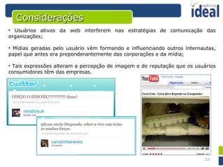 Usuários ativos da web interferem nas estratégias de comunicação das organizações; Mídias geradas pelo usuário vêm formando e influenciando outros internautas, papel que antes era preponderantemente das corporações e da mídia; Tais expressões alteram a percepção de imagem e de reputação que os usuários consumidores têm das empresas. Considerações 