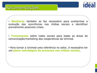 Recomendações Monitorar  também se faz necessário para avaliarmos a evolução das ocorrências nas mídias sociais e identificar previamente possíveis crises. Treinamento  sobre redes sociais para todas as áreas de comunicação/marketing das cooperativas da Unimed. Para tornar a Unimed uma referência no setor, é necessário ter um  plano estratégico de presença nas mídias sociais . 