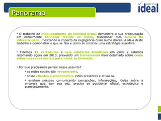 Panorama O trabalho de  monitoramento da Unimed Brasil  demonstra a sua preocupação em inicialmente  conhecer melhor as redes , disseminar esta  cultura da interatividade , mostrando o impacto da negligência disso numa marca. A idéia deste trabalho é demonstrar o que se fala e como se constrói uma estratégia assertiva.  Fizemos  12 varreduras  e  seis relatórios temáticos  em 2009 e estamos retomando agora em 2010, prevendo um  treinamento  mais detalhado sobre  como atuar nas redes sociais para todas as Unimeds . Por que precisamos pensar nesse assunto? as redes sociais são  irreversíveis . nosso  clientes e stakeholders  estão presentes e ativos lá. existem pessoas comunicando percepções, informações, ideias sobre a empresa que, por sua vez, precisa se posicionar oficial, estratégica e planejadamente. 