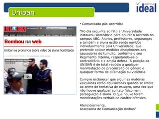 Comunicado pós-ocorrido: “ No dia seguinte ao fato a Universidade instaurou sindicância para apurar o ocorrido no campus ABC. Alunos, professores, seguranças e também a aluna estão sendo ouvidos individualmente pela Universidade, que pretende aplicar medidas disciplinares aos causadores do tumulto, conforme o seu Regimento Interno, respeitando-se o contraditório e a ampla defesa. A posição da UNIBAN é de total repúdio a qualquer manifestação de preconceito de gênero e qualquer forma de difamação ou violência. Cumpre esclarecer que algumas matérias veiculadas estão equivocadas quando se refere ao crime de tentativa de estupro, uma vez que não houve qualquer contato físico nem perseguição à aluna. O que houve foram manifestações verbais de caráter ofensivo. Atenciosamente, Assessoria de Comunicação Uniban” Uniban 