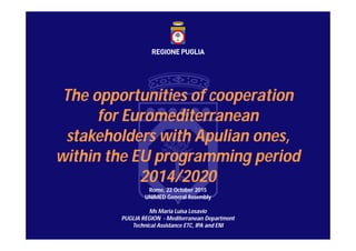 The opportunities of cooperation
for Euromediterranean
stakeholders with Apulian ones,
within the EU programming period
2014/2020
Rome, 22 October 2015
UNIMED General Assembly
Ms Maria Luisa Losavio
PUGLIA REGION - Mediterranean Department
Technical Assistance ETC, IPA and ENI
 