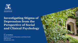 Investigating Stigma of
Depression from the
Perspective of Social
and Clinical Psychology
Dr. Jun Kashihara
Melbourne School of Population and Global Health
CMH Seminar
20 September 2018 1
 