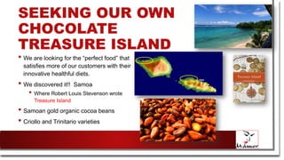 SEEKING OUR OWN
CHOCOLATE
TREASURE ISLAND
• We are looking for the “perfect food” that
satisfies more of our customers with their
innovative healthful diets.
• We discovered it!! Samoa
• Where Robert Louis Stevenson wrote
Treasure Island
• Samoan gold organic cocoa beans
• Criollo and Trinitario varieties
 
