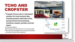 TCHO AND
CROPSTER
• Cropster Cocoa Lab is a web-based
solution for cocoa sensory labs.
Provides growers with tools to test
during harvest and processing.
Combines roasters, grinders and hair
dryers
A Chocolate Maker’s
Big Innovation By Corby Kummer on June 18, 2013
http://www.technologyreview.com/review/516206/
a-chocolate-makers-big-innovation/
 
