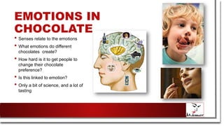EMOTIONS IN
CHOCOLATE
• Senses relate to the emotions
• What emotions do different
chocolates create?
• How hard is it to get people to
change their chocolate
preference?
• Is this linked to emotion?
• Only a bit of science, and a lot of
tasting
 