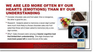 • Consider chocolate cake and fruit salad. One is indulgence,
the other is good for you.
• Research: Subjects asked to memorize a seven-digit number
were much more likely to choose chocolate cake over fruit
salad than those who’d been asked to memorize only a one-
digit number.
• Why? Cake choosers were carrying a heavier cognitive load
that limited their understanding. One-digit choosers had
more brain power left to resist the lure of the cake.
WE ARE LED MORE OFTEN BY OUR
HEARTS (EMOTIONS) THAN BY OUR
UNDERSTANDING
Shiv, B., & Fedorikhin, A. (1999). Heart and Mind in Conflict: The
Interplay of Affect and Cognition in Consumer Decision Making.
Journal Of Consumer Research, 26(3), 278-292.
 