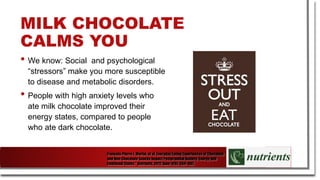MILK CHOCOLATE
CALMS YOU
• We know: Social and psychological
“stressors” make you more susceptible
to disease and metabolic disorders.
• People with high anxiety levels who
ate milk chocolate improved their
energy states, compared to people
who ate dark chocolate.
François-Pierre J. Martin, et al. Everyday Eating Experiences of Chocolate
and Non-Chocolate Snacks Impact Postprandial Anxiety, Energy and
Emotional States." Nutrients. 2012 June; 4(6): 554–567.
 