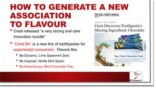 HOW TO GENERATE A NEW
ASSOCIATION
TO FLAVOUR
• Crest released “a very strong oral care
innovation bundle”
• “Crest Be” is a new line of toothpastes for
experiential consumers. Flavors like:
• Be Dynamic, Lime Spearmint Zest;
• Be Inspired, Vanilla Mint Spark;
• Be Adventurous, Mint Chocolate Trek.
 